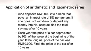 Application of arithmetic and geometric series
• Aida deposits RM5,000 into a bank that
pays an interest rate of 5% per annum. If
she does not withdraw or deposit any
money into his account, find the total
savings after 10 years.
• Each year the price of a car depreciates
by 9% of the value at the beginning of the
year. If the original price of the car was
RM60,000. Find the price of the car after
10 years.
 