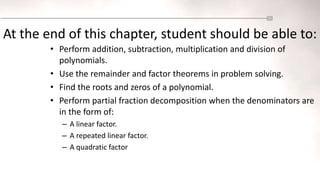 • Perform addition, subtraction, multiplication and division of
polynomials.
• Use the remainder and factor theorems in problem solving.
• Find the roots and zeros of a polynomial.
• Perform partial fraction decomposition when the denominators are
in the form of:
– A linear factor.
– A repeated linear factor.
– A quadratic factor
At the end of this chapter, student should be able to:
 