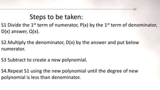 Steps to be taken:
S1 Divide the 1st term of numerator, P(x) by the 1st term of denominator,
D(x) answer, Q(x).
S2.Multiply the denominator, D(x) by the answer and put below
numerator.
S3 Subtract to create a new polynomial.
S4.Repeat S1 using the new polynomial until the degree of new
polynomial is less than denominator.
 
