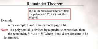 Remainder Theorem
Example:
refer example 1 and 2 in textbook page 234.
Note: If a polynomial is divided by a quadratic expression, then
the remainder, R = Ax + B. Where A and B are constant to be
determined.
If R is the remainder after dividing
the polynomial P(x) at (x-a), then
P(a)=R
 