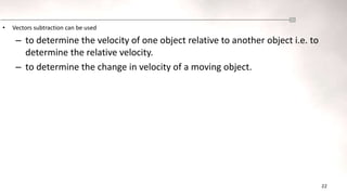 22
• Vectors subtraction can be used
– to determine the velocity of one object relative to another object i.e. to
determine the relative velocity.
– to determine the change in velocity of a moving object.
 