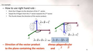 31
For example:
– How to use right hand rule :
• Point the 4 fingers to the direction of the 1st vector.
• Swept the 4 fingers from the 1st vector towards the 2nd vector.
• The thumb shows the direction of the vector product.
– Direction of the vector product always perpendicular
to the plane containing the vectors and .
A

C

B
 A

B

C

C
B
A





C
A
B





A
B
B
A






 but  
A
B
B
A








B

)
(C

A

 