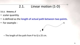 36
2.1. Linear motion (1-D)
2.1.1. Distance, d
• scalar quantity.
• is defined as the length of actual path between two points.
• For example :
– The length of the path from P to Q is 25 cm.
P
Q
 