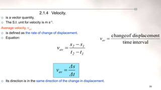 39
interval
time
nt
displaceme
of
change

av
v
1
2
1
2
av
t
t
s
s
v



 is a vector quantity.
 The S.I. unit for velocity is m s-1.
Average velocity, vav
 is defined as the rate of change of displacement.
 Equation:
 Its direction is in the same direction of the change in displacement.
2.1.4 Velocity,
Δt
Δs
vav 
 