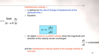 40
constant

dt
ds
t
s
0
t
v





limit
Instantaneous velocity, v
 is defined as the rate of change of displacement at the
particular time, t
 Equation:
 An object moves in a uniform velocity when the magnitude and
direction of the velocity remain unchanged.
and the instantaneous velocity equals to the average velocity at
any time.
dt
ds
v 
 