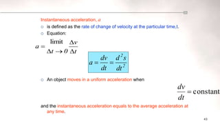 43
constant

dt
dv
t
v
0
t
a





limit
Instantaneous acceleration, a
 is defined as the rate of change of velocity at the particular time,t.
 Equation:
 An object moves in a uniform acceleration when
and the instantaneous acceleration equals to the average acceleration at
any time.
2
2
dt
s
d
dt
dv
a 

 