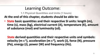5
At the end of this chapter, students should be able to:
• State basic quantities and their respective SI units: length (m),
time (s), mass (kg), electrical current (A), temperature (K), amount
of substance (mol) and luminosity (cd).
State derived quantities and their respective units and symbols:
velocity (m s-1), acceleration (m s-2), work (J), force (N), pressure
(Pa), energy (J), power (W) and frequency (Hz).
Learning Outcome:
1.1 Physical Quantities and Units (1 hours)
2
 