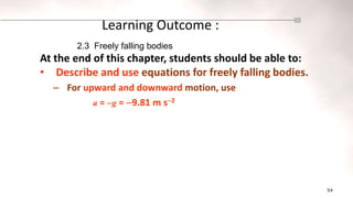 54
Learning Outcome :
At the end of this chapter, students should be able to:
• Describe and use equations for freely falling bodies.
– For upward and downward motion, use
a = g = 9.81 m s2
2.3 Freely falling bodies
 
