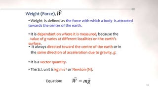 62
• It always directed toward the centre of the earth or in
the same direction of acceleration due to gravity, g.
g
m
W



Weight (Force),
• Weight is defined as the force with which a body is attracted
towards the center of the earth.
• It is dependant on where it is measured, because the
value of g varies at different localities on the earth’s
surface.
• It is a vector quantity.
Equation:
• The S.I. unit is kg m s-2 or Newton (N).
W

 