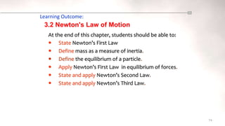 Learning Outcome:
At the end of this chapter, students should be able to:
 State Newton’s First Law
 Define mass as a measure of inertia.
 Define the equilibrium of a particle.
 Apply Newton’s First Law in equilibrium of forces.
 State and apply Newton’s Second Law.
 State and apply Newton’s Third Law.
74
3.2 Newton's Law of Motion
 