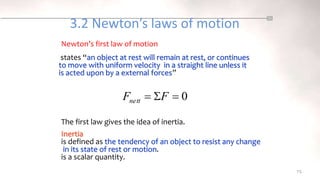 3.2 Newton’s laws of motion
states “an object at rest will remain at rest, or continues
to move with uniform velocity in a straight line unless it
is acted upon by a external forces”
75
Inertia
is defined as the tendency of an object to resist any change
in its state of rest or motion.
is a scalar quantity.
Newton’s first law of motion
The first law gives the idea of inertia.
0


 F
Fnett
 
