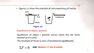 • Figures 3.2 show the example of real experience of inertia.
76
Figure 3.2
Equilibrium of object / particle
The resultant of forces is zero. (Translational equilibrium)
Equilibrium of object / particle occurs when the net force
exerted on it is zero.
Newton’s 1st law of motion
0

F
 