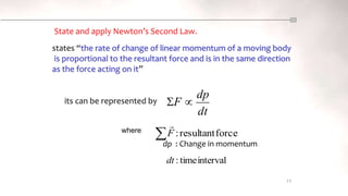interval
time
:
dt
77
its can be represented by
where force
resultant
:
F

State and apply Newton’s Second Law.
states “the rate of change of linear momentum of a moving body
is proportional to the resultant force and is in the same direction
as the force acting on it”
dp : Change in momentum
dt
dp
F 

 