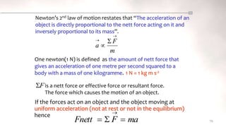 If the forces act on an object and the object moving at
uniform acceleration (not at rest or not in the equilibrium)
hence
78
Newton’s 2nd law of motion restates that “The acceleration of an
object is directly proportional to the nett force acting on it and
inversely proportional to its mass”.
One newton(1 N) is defined as the amount of nett force that
gives an acceleration of one metre per second squared to a
body with a mass of one kilogramme. 1 N = 1 kg m s-2
is a nett force or effective force or resultant force.
The force which causes the motion of an object.
F

m
F
a

 

ma
F
Fnett 



 