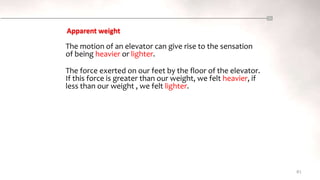 81
The motion of an elevator can give rise to the sensation
of being heavier or lighter.
Apparent weight
The force exerted on our feet by the floor of the elevator.
If this force is greater than our weight, we felt heavier, if
less than our weight , we felt lighter.
 