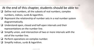 prepared by NASS
At the end of this chapter, students should be able to:
 Define real numbers, all the subsets of real numbers, complex
numbers, indices, surds & logarithm.
 Represent the relationship of number sets in a real number system
diagrammatically.
 Understand open, closed and half-open intervals and their
representations on the number line.
 Simplify union, and intersection of two or more intervals with the
aid of the number line.
 Perform operations on complex number.
 Simplify indices, surds & logarithm.
 