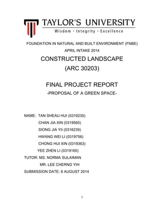 1
FOUNDATION IN NATURAL AND BUILT ENVIRONMENT (FNBE)
APRIL INTAKE 2014
CONSTRUCTED LANDSCAPE
(ARC 30203)
FINAL PROJECT REPORT
-PROPOSAL OF A GREEN SPACE-
NAME: TAN SHEAU HUI (0319235)
CHAN JIA XIN (0319565)
SIONG JIA YII (0318239)
HWANG WEI LI (0319756)
CHONG HUI XIN (0319363)
YEE ZHEN LI (0319160)
TUTOR: MS. NORMA SULAIMAN
MR. LEE CHERNG YIH
SUBMISSION DATE: 8 AUGUST 2014
 