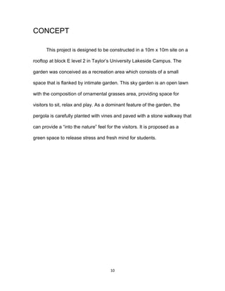 10
CONCEPT
This project is designed to be constructed in a 10m x 10m site on a
rooftop at block E level 2 in Taylor’s University Lakeside Campus. The
garden was conceived as a recreation area which consists of a small
space that is flanked by intimate garden. This sky garden is an open lawn
with the composition of ornamental grasses area, providing space for
visitors to sit, relax and play. As a dominant feature of the garden, the
pergola is carefully planted with vines and paved with a stone walkway that
can provide a “into the nature” feel for the visitors. It is proposed as a
green space to release stress and fresh mind for students.
 