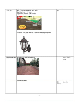 17
LIGHTING 48LED solar-powered floor light
Lighting time > 12 hours
Operating modes: light control
Outdoor LED light feature ( fixed on the pergola pole)
35
GROUNDWORK Waterproof wooden flooring
Stone pathway
30
stones
3m x 1.65m x
0.1m
6m x 2m
 