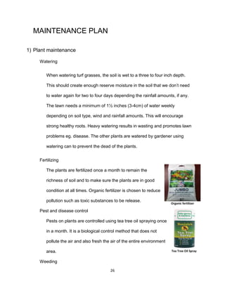 26
MAINTENANCE PLAN
1) Plant maintenance
Watering
When watering turf grasses, the soil is wet to a three to four inch depth.
This should create enough reserve moisture in the soil that we don’t need
to water again for two to four days depending the rainfall amounts, if any.
The lawn needs a minimum of 1½ inches (3-4cm) of water weekly
depending on soil type, wind and rainfall amounts. This will encourage
strong healthy roots. Heavy watering results in wasting and promotes lawn
problems eg. disease. The other plants are watered by gardener using
watering can to prevent the dead of the plants.
Fertilizing
The plants are fertilized once a month to remain the
richness of soil and to make sure the plants are in good
condition at all times. Organic fertilizer is chosen to reduce
pollution such as toxic substances to be release.
Pest and disease control
Pests on plants are controlled using tea tree oil spraying once
in a month. It is a biological control method that does not
pollute the air and also fresh the air of the entire environment
area.
Weeding
Organic fertilizer
Tea Tree Oil Spray
 