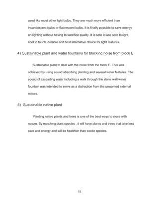 31
used like most other light bulbs. They are much more efficient than
incandescent bulbs or fluorescent bulbs. It is finally possible to save energy
on lighting without having to sacrifice quality. It is safe to use safe to light,
cool to touch, durable and best alternative choice for light features.
4) Sustainable plant and water fountains for blocking noise from block E
Sustainable plant to deal with the noise from the block E. This was
achieved by using sound absorbing planting and several water features. The
sound of cascading water including a walk through the stone wall water
fountain was intended to serve as a distraction from the unwanted external
noises.
5) Sustainable native plant
Planting native plants and trees is one of the best ways to close with
nature. By matching plant species , it will have plants and trees that take less
care and energy and will be healthier than exotic species.
 