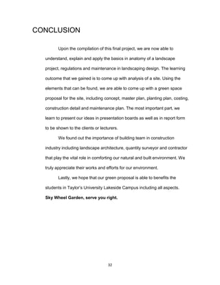 32
CONCLUSION
Upon the compilation of this final project, we are now able to
understand, explain and apply the basics in anatomy of a landscape
project, regulations and maintenance in landscaping design. The learning
outcome that we gained is to come up with analysis of a site. Using the
elements that can be found, we are able to come up with a green space
proposal for the site, including concept, master plan, planting plan, costing,
construction detail and maintenance plan. The most important part, we
learn to present our ideas in presentation boards as well as in report form
to be shown to the clients or lecturers.
We found out the importance of building team in construction
industry including landscape architecture, quantity surveyor and contractor
that play the vital role in comforting our natural and built environment. We
truly appreciate their works and efforts for our environment.
Lastly, we hope that our green proposal is able to benefits the
students in Taylor’s University Lakeside Campus including all aspects.
Sky Wheel Garden, serve you right.
 