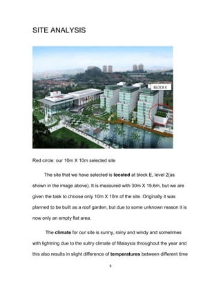 4
SITE ANALYSIS
Red circle: our 10m X 10m selected site
The site that we have selected is located at block E, level 2(as
shown in the image above). It is measured with 30m X 15.6m, but we are
given the task to choose only 10m X 10m of the site. Originally it was
planned to be built as a roof garden, but due to some unknown reason it is
now only an empty flat area.
The climate for our site is sunny, rainy and windy and sometimes
with lightning due to the sultry climate of Malaysia throughout the year and
this also results in slight difference of temperatures between different time
BLOCK E
 