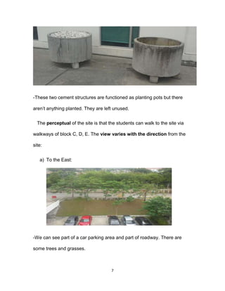 7
-These two cement structures are functioned as planting pots but there
aren’t anything planted. They are left unused.
The perceptual of the site is that the students can walk to the site via
walkways of block C, D, E. The view varies with the direction from the
site:
a) To the East:
-We can see part of a car parking area and part of roadway. There are
some trees and grasses.
 