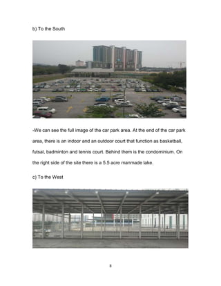 8
b) To the South
-We can see the full image of the car park area. At the end of the car park
area, there is an indoor and an outdoor court that function as basketball,
futsal, badminton and tennis court. Behind them is the condominium. On
the right side of the site there is a 5.5 acre manmade lake.
c) To the West
 