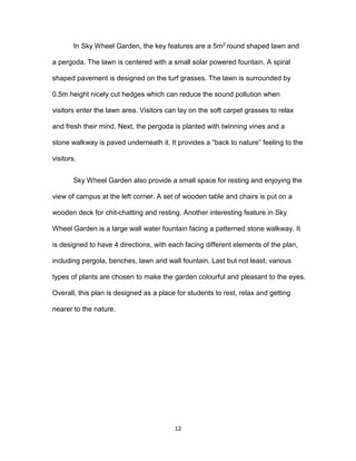 12
In Sky Wheel Garden, the key features are a 5m2 round shaped lawn and
a pergoda. The lawn is centered with a small solar powered fountain. A spiral
shaped pavement is designed on the turf grasses. The lawn is surrounded by
0.5m height nicely cut hedges which can reduce the sound pollution when
visitors enter the lawn area. Visitors can lay on the soft carpet grasses to relax
and fresh their mind. Next, the pergoda is planted with twinning vines and a
stone walkway is paved underneath it. It provides a “back to nature” feeling to the
visitors.
Sky Wheel Garden also provide a small space for resting and enjoying the
view of campus at the left corner. A set of wooden table and chairs is put on a
wooden deck for chit-chatting and resting. Another interesting feature in Sky
Wheel Garden is a large wall water fountain facing a patterned stone walkway. It
is designed to have 4 directions, with each facing different elements of the plan,
including pergola, benches, lawn and wall fountain. Last but not least, various
types of plants are chosen to make the garden colourful and pleasant to the eyes.
Overall, this plan is designed as a place for students to rest, relax and getting
nearer to the nature.
 