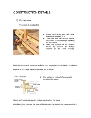 22
CONSTRUCTION DETAILS
1) Wooden stair
Procedure of constructing
Draw the entire stair system actual size on a large piece of cardboard. It takes an
hour or so but helps prevent mistakes, for example :
Check with building inspector before constructing the stairs
On sloping lots, regrade the lawn a little to make the lowest rise more consistent.
 Cover the framing with 1x8 cedar
riser boards ripped to fit.
 Then cut and nail on the treads.
Use solid or square-edge decking
for the treads.
 Miter the corners of the outside
treads to conceal the hollow
interior of the deck boards.
 Use platforms instead of stringers to
construct the steps.
 