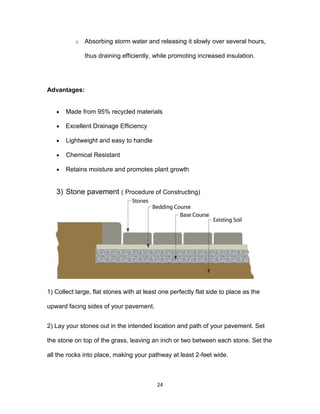 24
o Absorbing storm water and releasing it slowly over several hours,
thus draining efficiently, while promoting increased insulation.
Advantages:
 Made from 95% recycled materials
 Excellent Drainage Efficiency
 Lightweight and easy to handle
 Chemical Resistant
 Retains moisture and promotes plant growth
3) Stone pavement ( Procedure of Constructing)
1) Collect large, flat stones with at least one perfectly flat side to place as the
upward facing sides of your pavement.
2) Lay your stones out in the intended location and path of your pavement. Set
the stone on top of the grass, leaving an inch or two between each stone. Set the
all the rocks into place, making your pathway at least 2-feet wide.
 