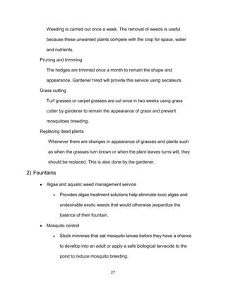 27
Weeding is carried out once a week. The removal of weeds is useful
because these unwanted plants compete with the crop for space, water
and nutrients.
Pruning and trimming
The hedges are trimmed once a month to remain the shape and
appearance. Gardener hired will provide this service using secateurs.
Grass cutting
Turf grasses or carpet grasses are cut once in two weeks using grass
cutter by gardener to remain the appearance of grass and prevent
mosquitoes breeding.
Replacing dead plants
Whenever there are changes in appearance of grasses and plants such
as when the grasses turn brown or when the plant leaves turns wilt, they
should be replaced. This is also done by the gardener.
2) Fountains
 Algae and aquatic weed management service
 Provides algae treatment solutions help eliminate toxic algae and
undesirable exotic weeds that would otherwise jeopardize the
balance of their fountain.
 Mosquito control
 Stock minnows that eat mosquito larvae before they have a chance
to develop into an adult or apply a safe biological larvacide to the
pond to reduce mosquito breeding.
 