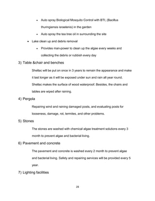 28
 Auto spray Biological Mosquito Control with BTI, (Bacillus
thuringiensis israelenis) in the garden
 Auto spray the tea tree oil in surrounding the site
 Lake clean up and debris removal
 Provides man-power to clean up the algae every weeks and
collecting the debris or rubbish every day
3) Table &chair and benches
Shellac will be put on once in 3 years to remain the appearance and make
it last longer as it will be exposed under sun and rain all year round.
Shellac makes the surface of wood waterproof. Besides, the chairs and
tables are wiped after raining.
4) Pergola
Repairing wind and raining damaged posts, and evaluating posts for
looseness, damage, rot, termites, and other problems.
5) Stones
The stones are washed with chemical algae treatment solutions every 3
month to prevent algae and bacterial living.
6) Pavement and concrete
The pavement and concrete is washed every 2 month to prevent algae
and bacterial living. Safety and repairing services will be provided every 5
year.
7) Lighting facilities
 
