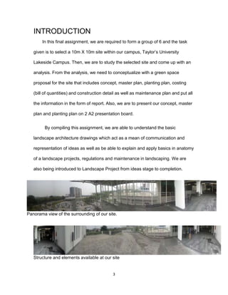 3
INTRODUCTION
In this final assignment, we are required to form a group of 6 and the task
given is to select a 10m X 10m site within our campus, Taylor’s University
Lakeside Campus. Then, we are to study the selected site and come up with an
analysis. From the analysis, we need to conceptualize with a green space
proposal for the site that includes concept, master plan, planting plan, costing
(bill of quantities) and construction detail as well as maintenance plan and put all
the information in the form of report. Also, we are to present our concept, master
plan and planting plan on 2 A2 presentation board.
By compiling this assignment, we are able to understand the basic
landscape architecture drawings which act as a mean of communication and
representation of ideas as well as be able to explain and apply basics in anatomy
of a landscape projects, regulations and maintenance in landscaping. We are
also being introduced to Landscape Project from ideas stage to completion.
Panorama view of the surrounding of our site.
Structure and elements available at our site
 