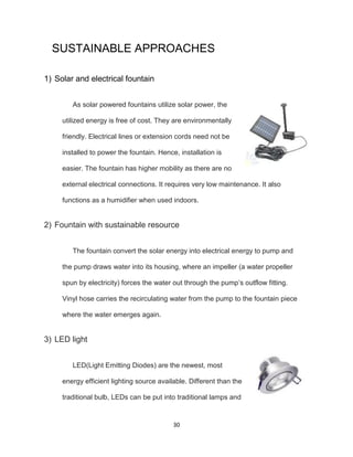 30
SUSTAINABLE APPROACHES
1) Solar and electrical fountain
As solar powered fountains utilize solar power, the
utilized energy is free of cost. They are environmentally
friendly. Electrical lines or extension cords need not be
installed to power the fountain. Hence, installation is
easier. The fountain has higher mobility as there are no
external electrical connections. It requires very low maintenance. It also
functions as a humidifier when used indoors.
2) Fountain with sustainable resource
The fountain convert the solar energy into electrical energy to pump and
the pump draws water into its housing, where an impeller (a water propeller
spun by electricity) forces the water out through the pump’s outflow fitting.
Vinyl hose carries the recirculating water from the pump to the fountain piece
where the water emerges again.
3) LED light
LED(Light Emitting Diodes) are the newest, most
energy efficient lighting source available. Different than the
traditional bulb, LEDs can be put into traditional lamps and
 