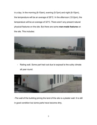 5
in a day. In the morning (8-10am), evening (5-7pm) and night (8-10pm),
the temperature will be an average of 28°C. In the afternoon (12-2pm), the
temperature will be an average of 32°C. There aren’t any present natural
physical features on the site. But there are some man-made features on
the site. This includes:
- Railing wall. Some part had rust due to exposal to the sultry climate
all year round.
-The wall of the building joining the land of the site is a plaster wall. It is still
in good condition but some parts have become dirty.
 