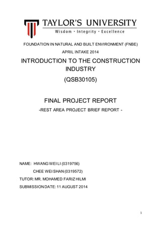 1
FOUNDATION IN NATURAL AND BUILT ENVIRONMENT (FNBE)
APRIL INTAKE 2014
INTRODUCTION TO THE CONSTRUCTION
INDUSTRY
(QSB30105)
FINAL PROJECT REPORT
-REST AREA PROJECT BRIEF REPORT -
NAME: HWANG WEI LI (0319756)
CHEE WEI SHAN (0319572)
TUTOR: MR. MOHAMED FARIZ HILMI
SUBMISSIONDATE:11 AUGUST 2014
 