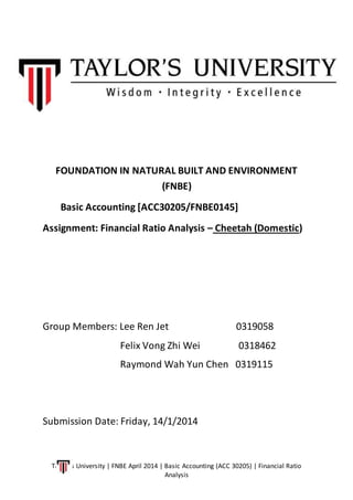 Taylor’s University | FNBE April 2014 | Basic Accounting (ACC 30205) | Financial Ratio
Analysis
FOUNDATION IN NATURAL BUILT AND ENVIRONMENT
(FNBE)
Basic Accounting [ACC30205/FNBE0145]
Assignment: Financial Ratio Analysis – Cheetah (Domestic)
Group Members: Lee Ren Jet 0319058
Felix Vong Zhi Wei 0318462
Raymond Wah Yun Chen 0319115
Submission Date: Friday, 14/1/2014
 