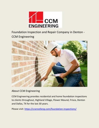 Foundation Inspection and Repair Company in Denton -
CCM Engineering
About CCM Engineering
CCM Engineering provides residential and home foundation inspections
to clients throughout, Highland Village, Flower Mound, Frisco, Denton
and Dallas, TX for the last 30 years.
Please visit: https://crannelleng.com/foundation-inspections/
 