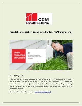 Foundation Inspection Company in Denton - CCM Engineering
About CCM Engineering
CCM Engineering has been providing foundation inspections to homeowners and business
owners in North Texas for the last 30 years. The company is enthusiastic about its work which
is evident not just in their projects but also in their workplace culture. They take pride in being
able to provide the highest quality services to their clients, ensuring that each project works as
smoothly as possible.
For more information, please contact: http://crannelleng.com/
 