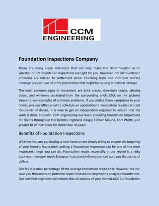 Foundation Inspections Company
There are many visual indicators that can help make the determination as to
whether or not foundation inspections are right for you. However, not all foundation
problems are related to settlement alone. Plumbing leaks and improper surface
drainage are just two of other possibilities that might be causing structural damage.
The most common signs of movement are brick cracks, sheetrock cracks, sticking
doors, and windows separated from the surrounding brick. Click on the pictures
above to see examples of common problems. If you notice these symptoms in your
home, give our office a call to schedule an appointment. Foundation repairs can cost
thousands of dollars, it is wise to get an independent engineer to ensure that the
work is done properly. CCM Engineering has been providing foundation inspections
for clients throughout the Denton, Highland Village, Flower Mound, Fort Worth, and
greater DFW metroplex for more than 30 years.
Benefits of Foundation Inspections
Whether you are purchasing a new home or are simply trying to ensure the longevity
of your home’s foundation, getting a foundation inspection can be one of the most
important things you can do. Foundation repair, especially in our region is a risky
business. Improper repair&nbsp;or inaccurate information can cost you thousands of
dollars.
Our fee is a small percentage of the average foundation repair cost. However, we can
save you thousands on potential repair mistakes or improperly analyzed foundations.
Our certified engineers will ensure that all aspects of your home&#8217;s foundation
 