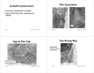 Pier Excavation
            As-Built Construction
• Concrete compressive strength
• Slab reinforcing (size, spacing and
  depth).




                                                                                  Bell

 Slide 37                        Copyright Eric Green 2005    Slide 38                     Copyright Eric Green 2005




              Gap at Pier Cap                                            The Wrong Way

                                                             Dead Man
                                                             Walking




  Gap between Pier
  and Grade Beam

 Slide 39                        Copyright Eric Green 2005    Slide 40                     Copyright Eric Green 2005
 