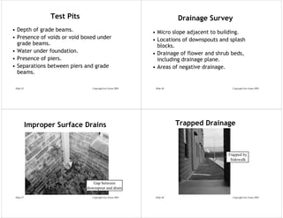 Test Pits                                              Drainage Survey
• Depth of grade beams.                                       • Micro slope adjacent to building.
• Presence of voids or void boxed under                       • Locations of downspouts and splash
  grade beams.                                                  blocks.
• Water under foundation.                                     • Drainage of flower and shrub beds,
• Presence of piers.                                            including drainage plane.
• Separations between piers and grade                         • Areas of negative drainage.
  beams.

 Slide 45                         Copyright Eric Green 2005    Slide 46                      Copyright Eric Green 2005




            Improper Surface Drains                                       Trapped Drainage



                                                                                           Trapped by
                                                                                            Sidewalk




                                  Gap between
                               downspout and drain

 Slide 47                         Copyright Eric Green 2005    Slide 48                      Copyright Eric Green 2005
 