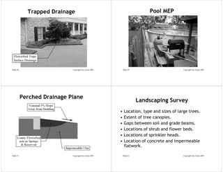 Trapped Drainage                                               Pool MEP




 Flowerbed Traps
 Surface Drainage

Slide 49                     Copyright Eric Green 2005       Slide 50                        Copyright Eric Green 2005




           Perched Drainage Plane
                                                                        Landscaping Survey
                                                         •    Location, type and sizes of large trees.
                                                         •    Extent of tree canopies.
                                                         •    Gaps between soil and grade beams.
                                                         •    Locations of shrub and flower beds.
                                                         •    Locations of sprinkler heads.
                                                         •    Location of concrete and impermeable
                                                              flatwork.

Slide 51                     Copyright Eric Green 2005       Slide 52                        Copyright Eric Green 2005
 