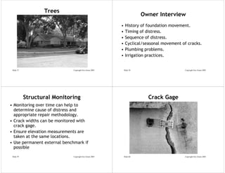 Trees
                                                                         Owner Interview
                                                          •    History of foundation movement.
                                                          •    Timing of distress.
                                                          •    Sequence of distress.
                                                          •    Cyclical/seasonal movement of cracks.
                                                          •    Plumbing problems.
                                                          •    Irrigation practices.


 Slide 57                     Copyright Eric Green 2005       Slide 58                     Copyright Eric Green 2005




            Structural Monitoring                                          Crack Gage
• Monitoring over time can help to
  determine cause of distress and
  appropriate repair methodology.
• Crack widths can be monitored with
  crack gage.
• Ensure elevation measurements are
  taken at the same locations.
• Use permanent external benchmark if
  possible
 Slide 59                     Copyright Eric Green 2005       Slide 60                     Copyright Eric Green 2005
 