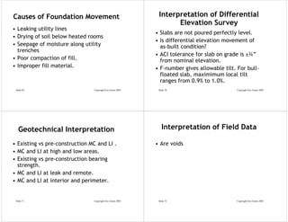 Causes of Foundation Movement                                Interpretation of Differential
                                                                   Elevation Survey
• Leaking utility lines
                                                            • Slabs are not poured perfectly level.
• Drying of soil below heated rooms
                                                            • Is differential elevation movement of
• Seepage of moisture along utility                           as-built condition?
  trenches
                                                            • ACI tolerance for slab on grade is ±¾”
• Poor compaction of fill.                                    from nominal elevation.
• Improper fill material.                                   • F-number gives allowable tilt. For bull-
                                                              floated slab, maximimum local tilt
                                                              ranges from 0.9% to 1.0%.
 Slide 69                       Copyright Eric Green 2005    Slide 70                        Copyright Eric Green 2005




   Geotechnical Interpretation                                 Interpretation of Field Data

• Existing vs pre-construction MC and LI .                  • Are voids
• MC and LI at high and low areas.
• Existing vs pre-construction bearing
  strength.
• MC and LI at leak and remote.
• MC and LI at interior and perimeter.


 Slide 71                       Copyright Eric Green 2005    Slide 72                        Copyright Eric Green 2005
 