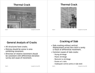 Thermal Crack                                                  Thermal Crack




 Slide 81                       Copyright Eric Green 2005    Slide 82                               Copyright Eric Green 2005




     General Analysis of Cracks                                           Cracking of Slab
                                                            • Slab cracking without vertical
• All structures have cracks.                                 displacement across the crack is rarely
• Distress should be worse in area                            a result of differential movement.
  exhibiting movement.                                      • Common causes of slab cracks:
• Direction of relative movement should                        –   Drying shrinkage
  be consistent with differential elevation                        Plastic shrinkage
                                                               –
  survey and cause of movement.
                                                               –   Restraint to shrinkage
                                                               –   Excess w/c ratio
                                                               –   Inadequate control joints or slab steel
 Slide 83                       Copyright Eric Green 2005    Slide 84                               Copyright Eric Green 2005
 