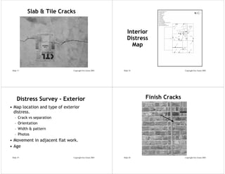 Slab & Tile Cracks


                                                               Interior
                                                               Distress
                                                                 Map



 Slide 17                       Copyright Eric Green 2005   Slide 18                   Copyright Eric Green 2005




       Distress Survey - Exterior                                      Finish Cracks
• Map location and type of exterior
  distress.
   –   Crack vs separation
   –   Orientation
   –   Width & pattern
   –   Photos
• Movement in adjacent flat work.
• Age

 Slide 19                       Copyright Eric Green 2005   Slide 20                   Copyright Eric Green 2005
 