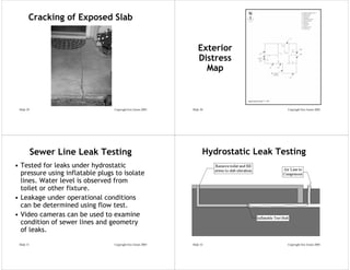 Cracking of Exposed Slab


                                                                 Exterior
                                                                 Distress
                                                                   Map



 Slide 29                        Copyright Eric Green 2005   Slide 30                  Copyright Eric Green 2005




            Sewer Line Leak Testing                                 Hydrostatic Leak Testing
• Tested for leaks under hydrostatic
  pressure using inflatable plugs to isolate
  lines. Water level is observed from
  toilet or other fixture.
• Leakage under operational conditions
  can be determined using flow test.
• Video cameras can be used to examine
  condition of sewer lines and geometry
  of leaks.

 Slide 31                        Copyright Eric Green 2005   Slide 32                  Copyright Eric Green 2005
 
